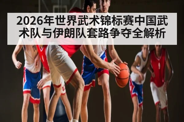 2026年世界武术锦标赛中国武术队与伊朗队套路争夺全解析